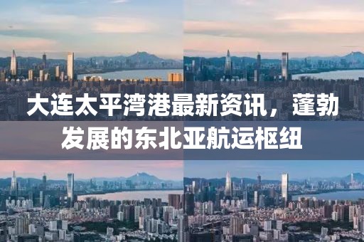大连太平湾港最新资讯，蓬勃发展的东北亚航运枢纽