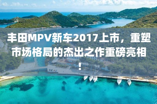 丰田MPV新车2017上市，重塑市场格局的杰出之作重磅亮相！