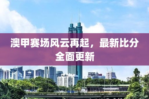 澳甲赛场风云再起，最新比分全面更新