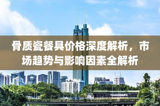 骨质瓷餐具价格深度解析，市场趋势与影响因素全解析