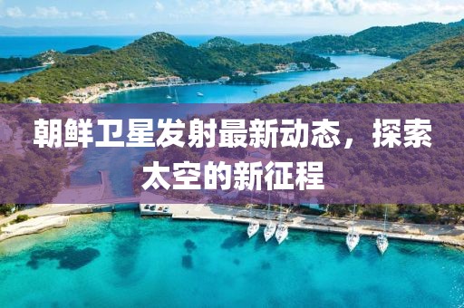 朝鲜卫星发射最新动态，探索太空的新征程