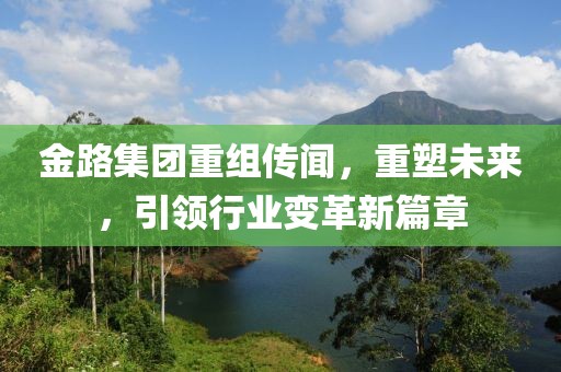 金路集团重组传闻，重塑未来，引领行业变革新篇章