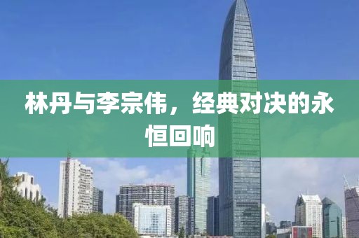 林丹与李宗伟，经典对决的永恒回响