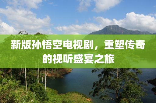 新版孙悟空电视剧，重塑传奇的视听盛宴之旅