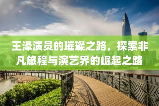 王泽演员的璀璨之路，探索非凡旅程与演艺界的崛起之路