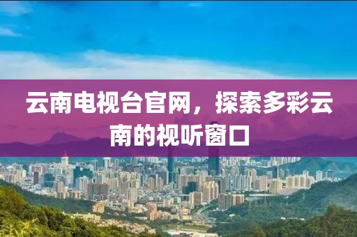 云南电视台官网，探索多彩云南的视听窗口