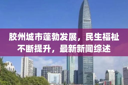 胶州城市蓬勃发展，民生福祉不断提升，最新新闻综述