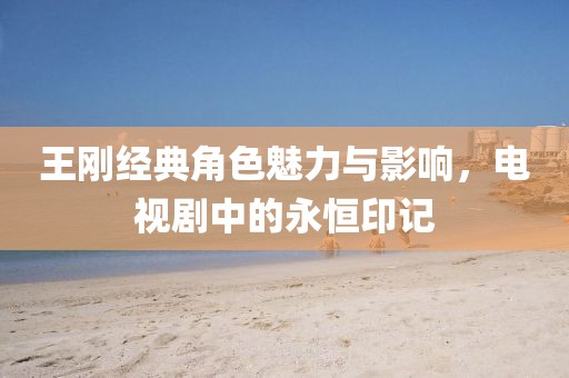 王刚经典角色魅力与影响，电视剧中的永恒印记