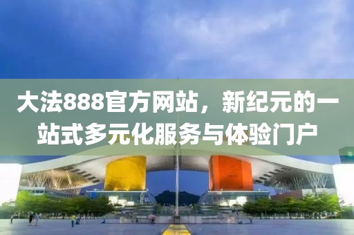 大法888官方网站，新纪元的一站式多元化服务与体验门户