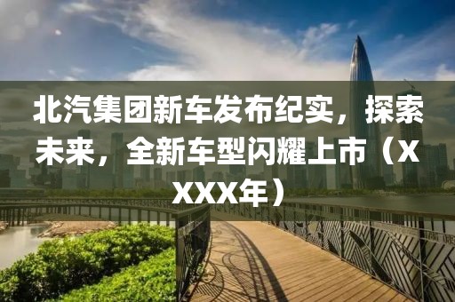 北汽集团新车发布纪实，探索未来，全新车型闪耀上市（XXXX年）