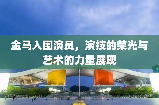 金马入围演员，演技的荣光与艺术的力量展现