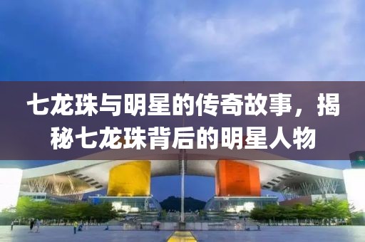 七龙珠与明星的传奇故事，揭秘七龙珠背后的明星人物