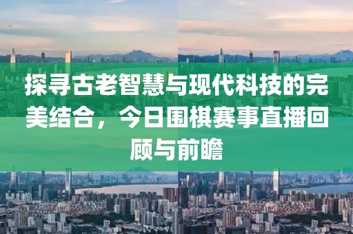 探寻古老智慧与现代科技的完美结合，今日围棋赛事直播回顾与前瞻