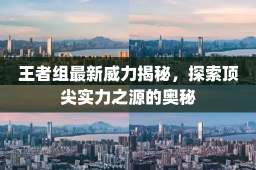 王者组最新威力揭秘，探索顶尖实力之源的奥秘
