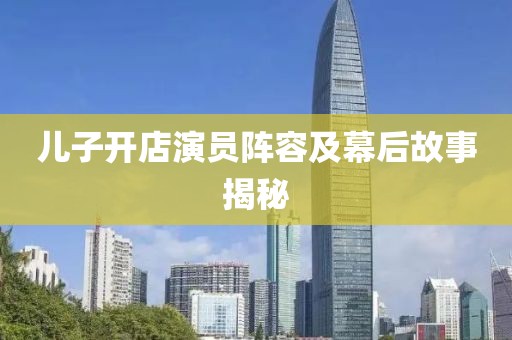 儿子开店演员阵容及幕后故事揭秘
