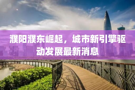 濮阳濮东崛起，城市新引擎驱动发展最新消息