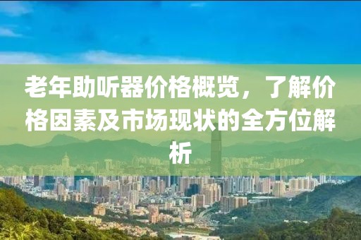 老年助听器价格概览，了解价格因素及市场现状的全方位解析
