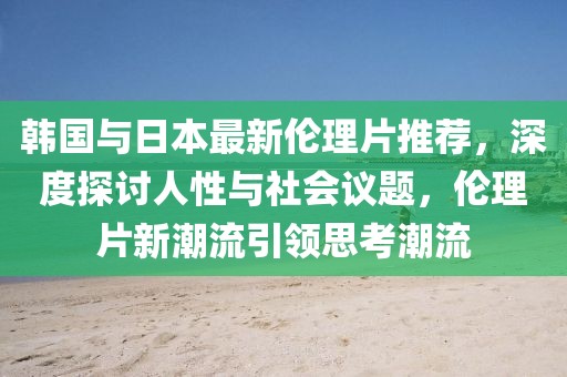 韩国与日本最新伦理片推荐，深度探讨人性与社会议题，伦理片新潮流引领思考潮流