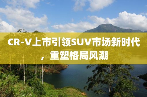 CR-V上市引领SUV市场新时代，重塑格局风潮