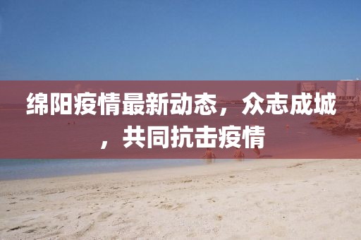 绵阳疫情最新动态，众志成城，共同抗击疫情