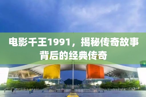 电影千王1991，揭秘传奇故事背后的经典传奇
