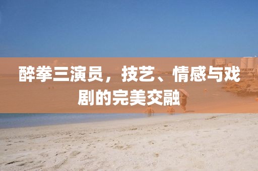 醉拳三演员，技艺、情感与戏剧的完美交融