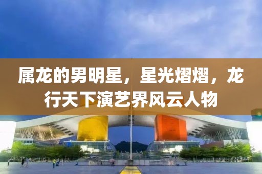 属龙的男明星，星光熠熠，龙行天下演艺界风云人物