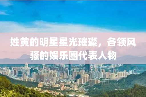 姓黄的明星星光璀璨，各领风骚的娱乐圈代表人物
