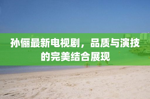 孙俪最新电视剧，品质与演技的完美结合展现