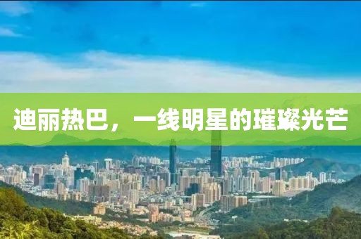 迪丽热巴，一线明星的璀璨光芒