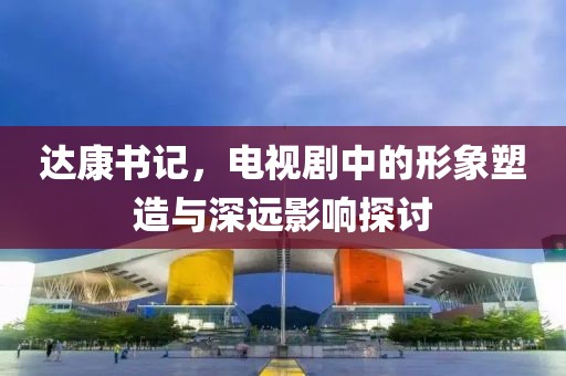 达康书记，电视剧中的形象塑造与深远影响探讨