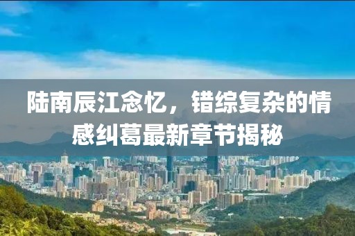 陆南辰江念忆，错综复杂的情感纠葛最新章节揭秘