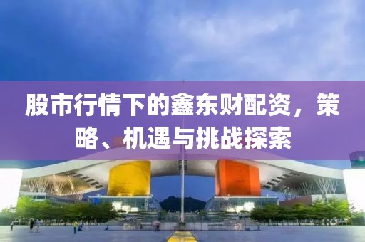 股市行情下的鑫东财配资，策略、机遇与挑战探索
