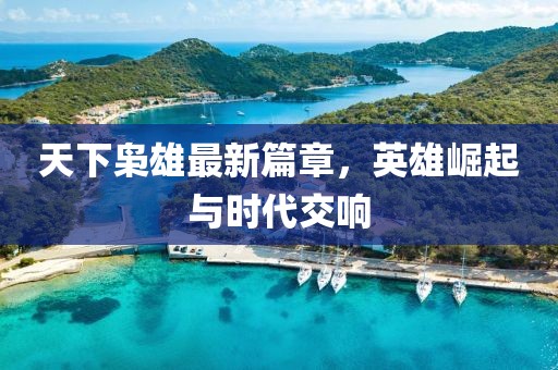 天下枭雄最新篇章，英雄崛起与时代交响