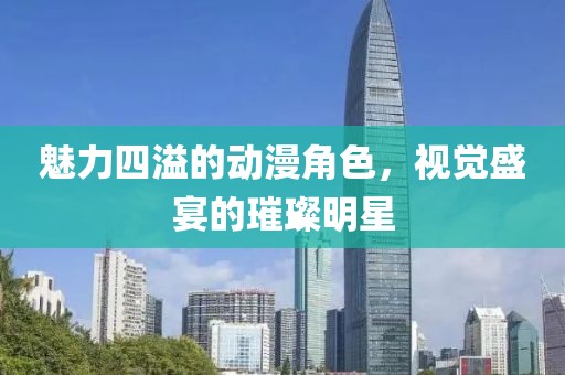 魅力四溢的动漫角色，视觉盛宴的璀璨明星