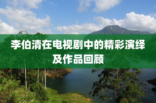 李伯清在电视剧中的精彩演绎及作品回顾