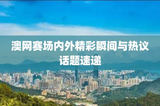 澳网赛场内外精彩瞬间与热议话题速递