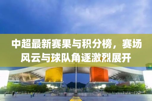 中超最新赛果与积分榜，赛场风云与球队角逐激烈展开
