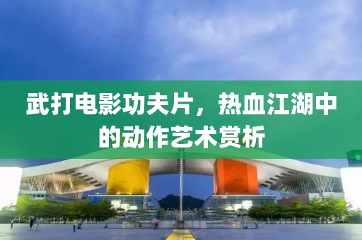 武打电影功夫片，热血江湖中的动作艺术赏析