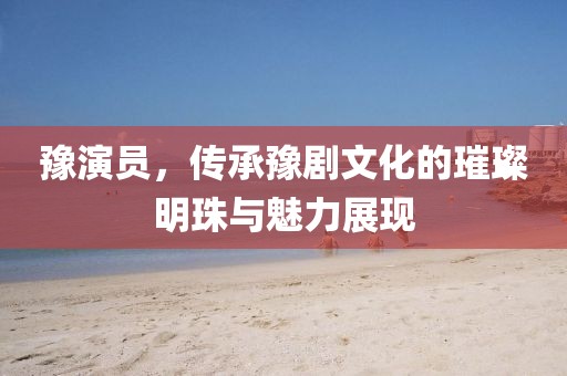 豫演员，传承豫剧文化的璀璨明珠与魅力展现