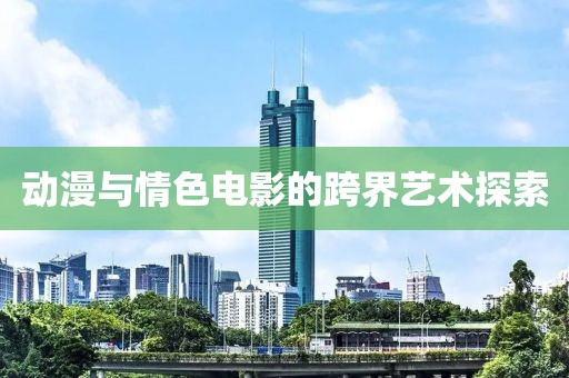 动漫与情色电影的跨界艺术探索