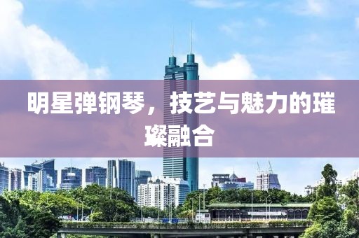 明星弹钢琴，技艺与魅力的璀璨融合