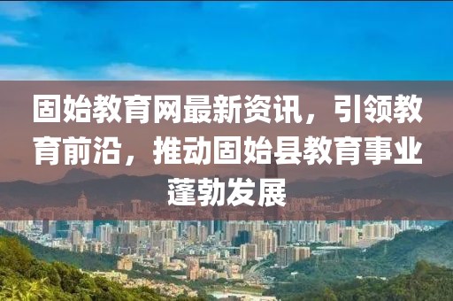 固始教育网最新资讯，引领教育前沿，推动固始县教育事业蓬勃发展