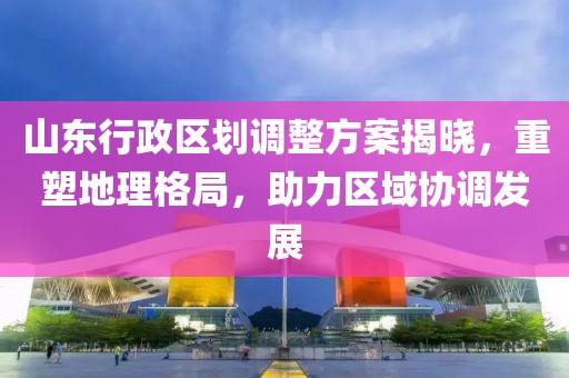 山东行政区划调整方案揭晓，重塑地理格局，助力区域协调发展