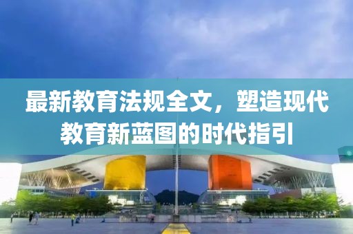 最新教育法规全文，塑造现代教育新蓝图的时代指引