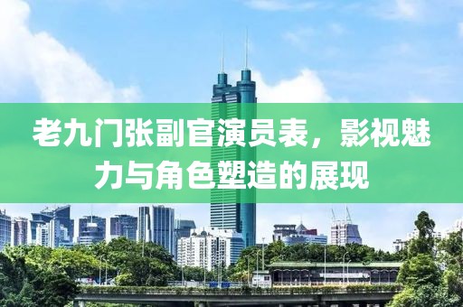 老九门张副官演员表，影视魅力与角色塑造的展现