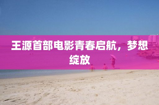 王源首部电影青春启航，梦想绽放