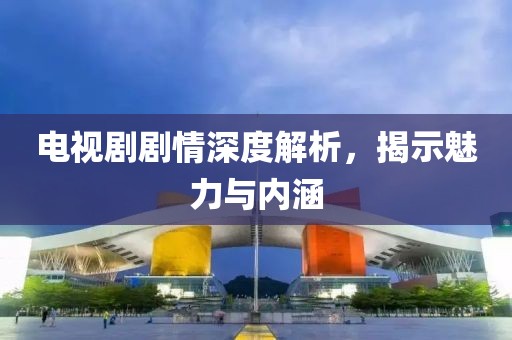 电视剧剧情深度解析，揭示魅力与内涵