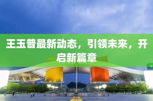王玉普最新动态，引领未来，开启新篇章