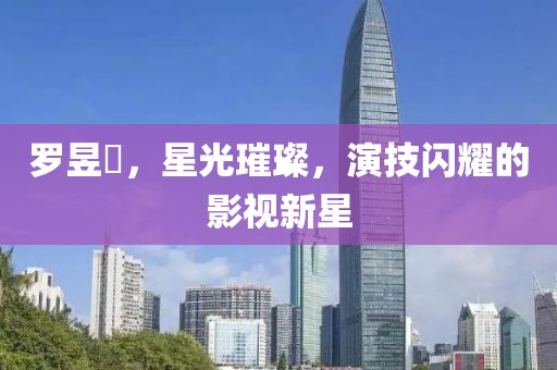 罗昱焜，星光璀璨，演技闪耀的影视新星